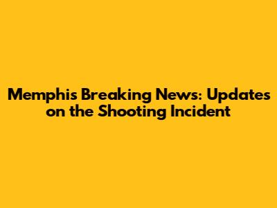 Memphis Breaking News: Updates on the Shooting Incident