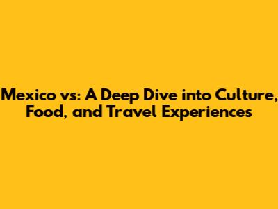 Mexico vs: A Deep Dive into Culture, Food, and Travel Experiences