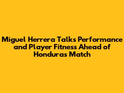 Miguel Herrera Talks Performance and Player Fitness Ahead of Honduras Match
