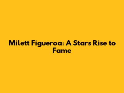 Milett Figueroa: A Star's Rise to Fame