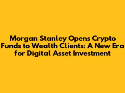 Morgan Stanley Opens Crypto Funds to Wealth Clients: A New Era for Digital Asset Investment