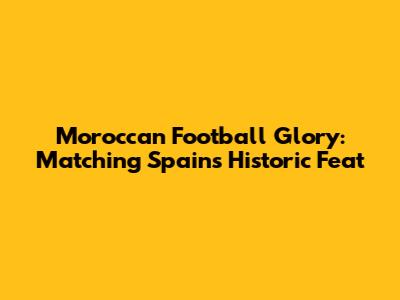 Moroccan Football Glory: Matching Spain's Historic Feat
