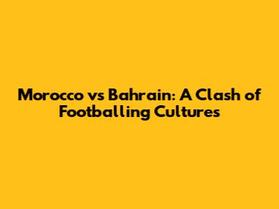 Morocco vs Bahrain: A Clash of Footballing Cultures