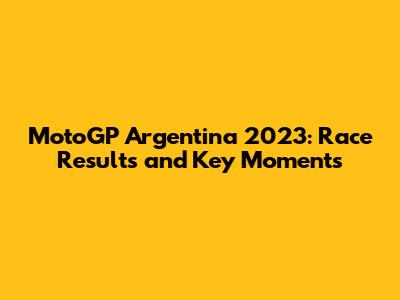 MotoGP Argentina 2023: Race Results and Key Moments