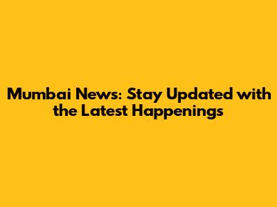 Mumbai News: Stay Updated with the Latest Happenings