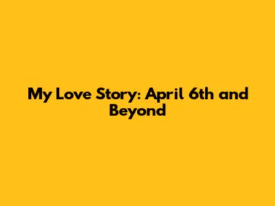 My Love Story: April 6th and Beyond