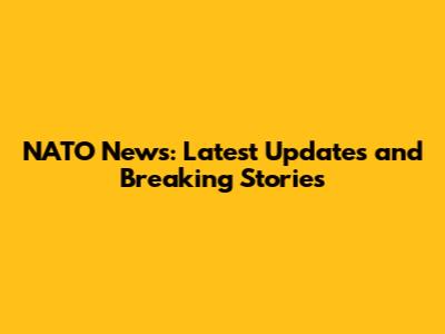 NATO News: Latest Updates and Breaking Stories