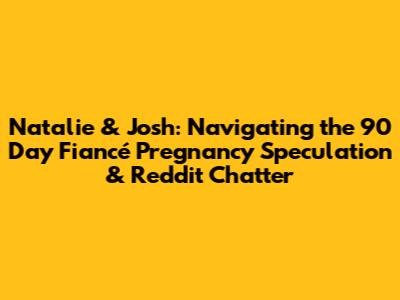 Natalie & Josh: Navigating the 90 Day Fiancé Pregnancy Speculation & Reddit Chatter