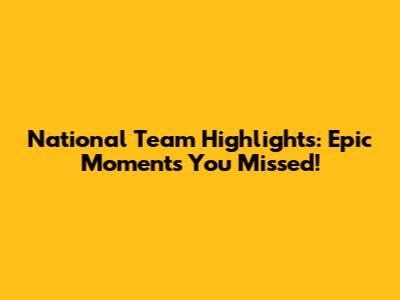 National Team Highlights: Epic Moments You Missed!