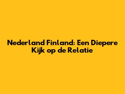Nederland Finland: Een Diepere Kijk op de Relatie