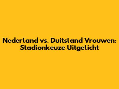 Nederland vs. Duitsland Vrouwen: Stadionkeuze Uitgelicht