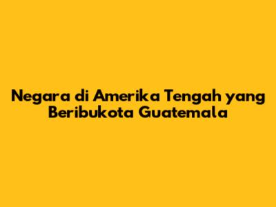Negara di Amerika Tengah yang Beribukota Guatemala