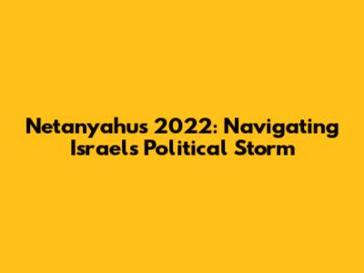Netanyahu's 2022: Navigating Israel's Political Storm