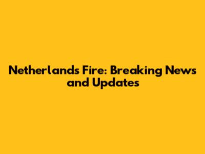 Netherlands Fire: Breaking News and Updates