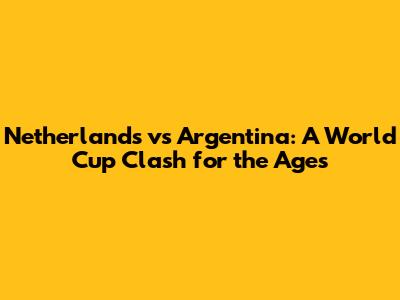 Netherlands vs Argentina: A World Cup Clash for the Ages