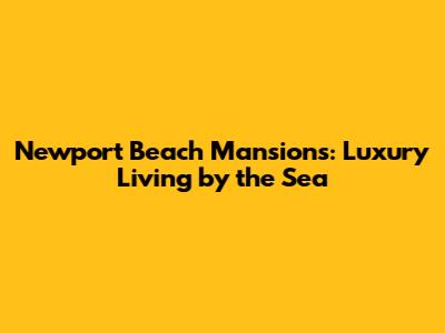 Newport Beach Mansions: Luxury Living by the Sea