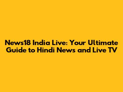 News18 India Live: Your Ultimate Guide to Hindi News and Live TV