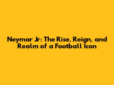 Neymar Jr: The Rise, Reign, and Realm of a Football Icon