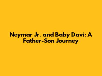 Neymar Jr. and Baby Davi: A Father-Son Journey