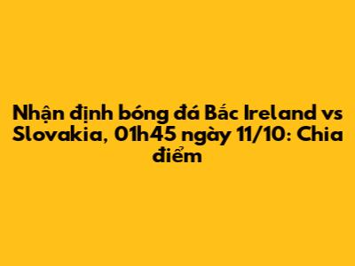 Nhận định bóng đá Bắc Ireland vs Slovakia, 01h45 ngày 11/10: Chia điểm