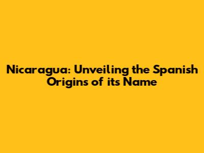 Nicaragua: Unveiling the Spanish Origins of its Name