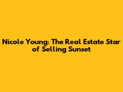 Nicole Young: The Real Estate Star of Selling Sunset