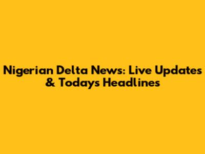 Nigerian Delta News: Live Updates & Today's Headlines