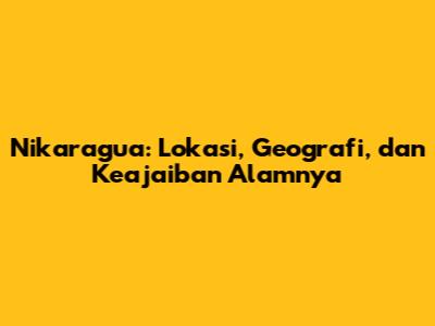 Nikaragua: Lokasi, Geografi, dan Keajaiban Alamnya