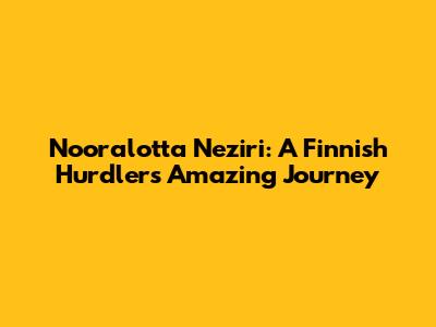 Nooralotta Neziri: A Finnish Hurdler's Amazing Journey