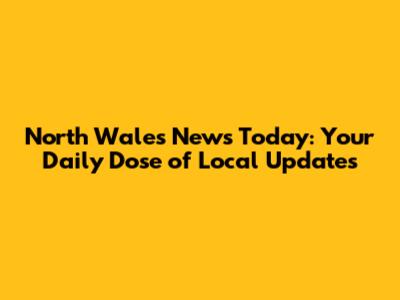 North Wales News Today: Your Daily Dose of Local Updates