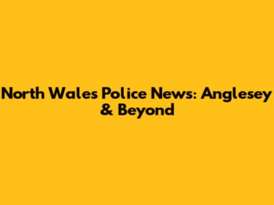 North Wales Police News: Anglesey & Beyond