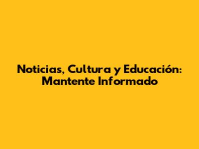 Noticias, Cultura y Educación: Mantente Informado
