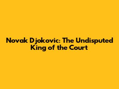 Novak Djokovic: The Undisputed King of the Court