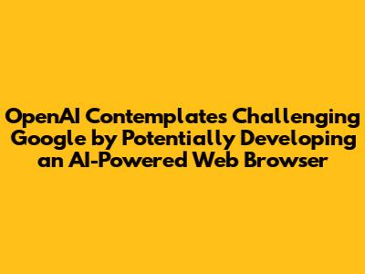 OpenAI Contemplates Challenging Google by Potentially Developing an AI-Powered Web Browser