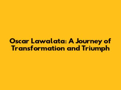 Oscar Lawalata: A Journey of Transformation and Triumph