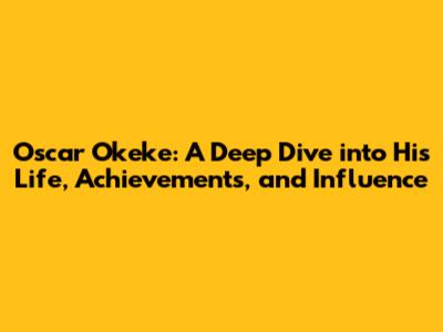 Oscar Okeke: A Deep Dive into His Life, Achievements, and Influence