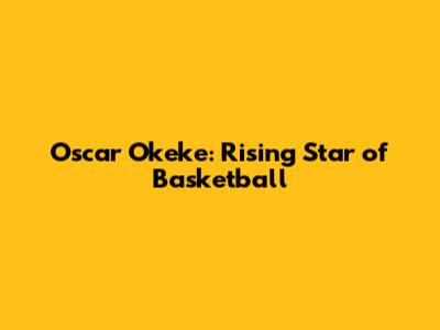 Oscar Okeke: Rising Star of Basketball
