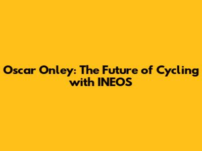 Oscar Onley: The Future of Cycling with INEOS