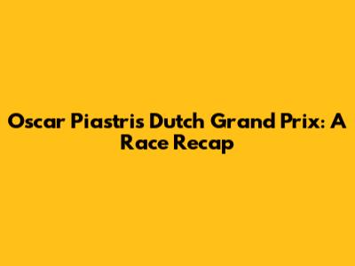 Oscar Piastri's Dutch Grand Prix: A Race Recap