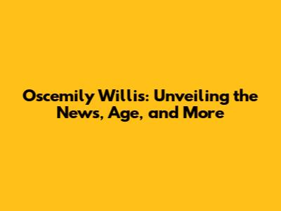Oscemily Willis: Unveiling the News, Age, and More