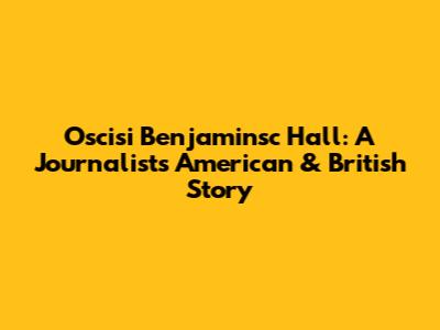 Oscisi Benjaminsc Hall: A Journalist's American & British Story