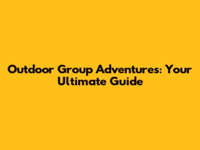 Outdoor Group Adventures: Your Ultimate Guide