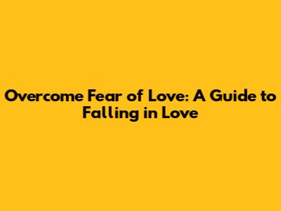 Overcome Fear of Love: A Guide to Falling in Love