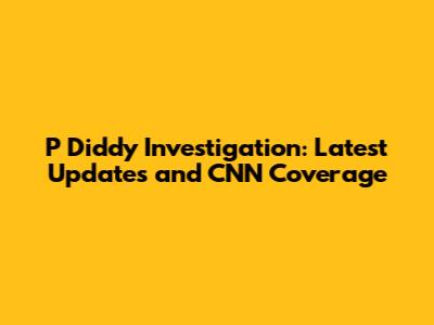 P Diddy Investigation: Latest Updates and CNN Coverage