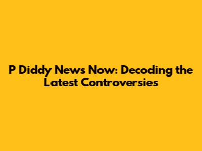 P Diddy News Now: Decoding the Latest Controversies
