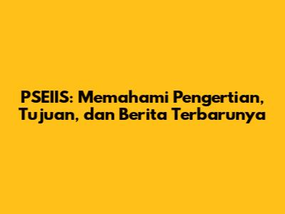 PSEIIS: Memahami Pengertian, Tujuan, dan Berita Terbarunya