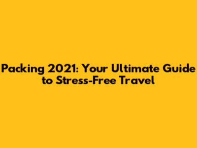 Packing 2021: Your Ultimate Guide to Stress-Free Travel