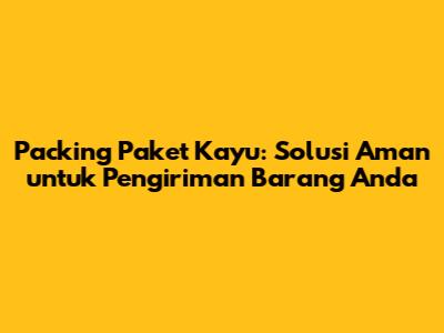 Packing Paket Kayu: Solusi Aman untuk Pengiriman Barang Anda
