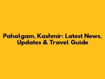 Pahalgam, Kashmir: Latest News, Updates & Travel Guide