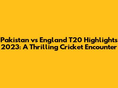 Pakistan vs England T20 Highlights 2023: A Thrilling Cricket Encounter